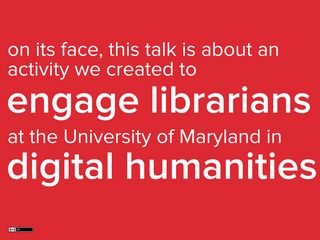 Slide: This talk is about an activity we created to engage librarians at the University of Maryland in digital humanities